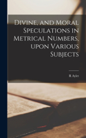 Divine, and Moral Speculations in Metrical Numbers, Upon Various Subjects