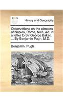 Observations on the Climates of Naples, Rome, Nice, &C. in a Letter to Sir George Baker, ... by Benjamin Pugh, M.D.