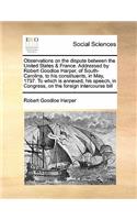 Observations on the dispute between the United States & France. Addressed by Robert Goodloe Harper, of South-Carolina, to his constituents, in May, 1797. To which is annexed, his speech, in Congress, on the foreign intercourse bill