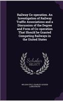 Railway Co-operation. An Investigation of Railway Traffic Associations and a Discussion of the Degree and Form of Co-operation That Should be Granted Competing Railways in the United States