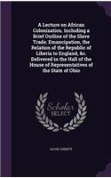 A Lecture on African Colonization. Including a Brief Outline of the Slave Trade, Emancipation, the Relation of the Republic of Liberia to England, &C. Delivered in the Hall of the House of Representatives of the State of Ohio