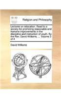 Lectures on Education. Read to a Society for Promoting Reasonable and Humane Improvements in the Discipline and Instruction of Youth. by the REV. David Williams. ... Volume 3 of 4
