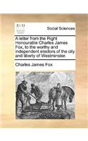 A Letter from the Right Honourable Charles James Fox, to the Worthy and Independent Electors of the City and Liberty of Westminster.