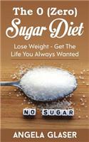 The 0 ( Zero ) Sugar Diet: Lose Weight - Get the Life You Always Wanted