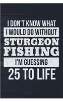 I Don't Know What I Would Do Without Sturgeon Fishing I'm Guessing 25 To Life: Funny Fish Journal For Men: Blank Lined Notebook For Fisherman To Write Notes & Writing