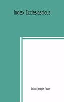 Index ecclesiasticus; or, Alphabetical lists of all ecclesiastical dignitaries in England and Wales since the reformation. Containing 150,000 hitherto unpublished entries from the bishops' certificates of institutions to livings, etc., now deposite