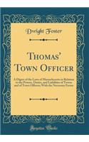 Thomas' Town Officer: A Digest of the Laws of Massachusetts in Relation to the Powers, Duties, and Liabilities of Towns and of Town Officers; With the Necessary Forms (Classic Reprint)