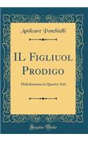 Il Figliuol Prodigo: Melodramma in Quattro Atti (Classic Reprint)