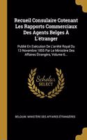 Recueil Consulaire Cotenant Les Rapports Commerciaux Des Agents Belges À L'étranger: Publié En Exécution De L'arrêté Royal Du 13 Novembre 1855 Par Le Ministère Des Affaires Étrangèrs, Volume 6...