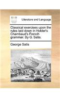 Classical Exercises Upon the Rules Laid Down in Holder's Chambaud's French Grammar. by G. Satis.