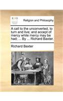 A Call to the Unconverted, to Turn and Live; And Accept of Mercy While Mercy May Be Had; ... by ... Richard Baxter.