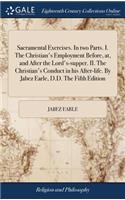 Sacramental Exercises. in Two Parts. I. the Christian's Employment Before, AT, and After the Lord's-Supper. II. the Christian's Conduct in His After-Life. by Jabez Earle, D.D. the Fifth Edition