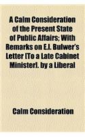 A Calm Consideration of the Present State of Public Affairs; With Remarks on E.L. Bulwer's Letter [To a Late Cabinet Minister]. by a Liberal