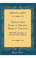 Twenty-One Years of Mission Work in Toronto: 1886 1907, the Story of the Fred Victor Mission (Classic Reprint)