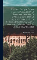 Solenni esequie di Sua Maestà Maria Luisa di Borbone, infanta di spagna e duchessa di Lucca, celebrate nella chiesa metropolitana di S. Martino di detta città, il giorno 12 aprile 1824