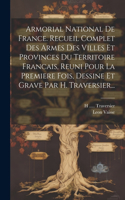 Armorial National De France. Recueil Complet Des Armes Des Villes Et Provinces Du Territoire Francais, Reuni Pour La Premiere Fois, Dessine Et Grave Par H. Traversier...
