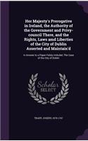 Her Majesty's Prerogative in Ireland, the Authority of the Government and Privy-council There, and the Rights, Laws amd Liberties of the City of Dublin Asserted and Maintain'd: In Answer to a Paper Falsly Intituled, The Case of the City of Dublin(English)