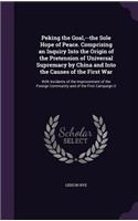 Peking the Goal, --the Sole Hope of Peace. Comprising an Inquiry Into the Origin of the Pretension of Universal Supremacy by China and Into the Causes of the First War: With Incidents of the Imprisonment of the Foreign Community and of the First Campaign O