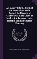 An Inquiry Into the Truth of the Accusations Made Against the Marquis of Clanricarde, in the Cause of Handcock V. Delacour, Lately Heard in the Irish Court of Chancery