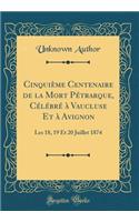 CinquiÃ¨me Centenaire de la Mort PÃ©trarque, CÃ©lÃ©brÃ© Ã? Vaucluse Et Ã? Avignon: Les 18, 19 Et 20 Juillet 1874 (Classic Reprint): Les 18, 19 Et 20 Juillet 1874 (Classic Reprint)