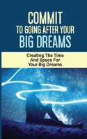 Commit To Going After Your Big Dreams: Creating The Time And Space For Your Big Dreams: Creating The Time And Space To Go After Your Big Dreams