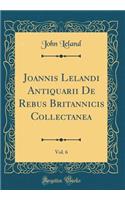 Joannis Lelandi Antiquarii de Rebus Britannicis Collectanea, Vol. 6 (Classic Reprint)