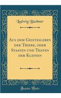 Aus Dem Geistesleben Der Thiere, Oder Staaten Und Thaten Der Kleinen (Classic Reprint)