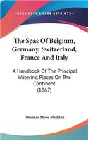 The Spas Of Belgium, Germany, Switzerland, France And Italy: A Handbook Of The Principal Watering Places On The Continent (1867)