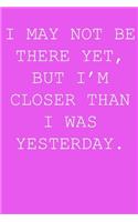 I may not be there yet, but i'm closer than I was yesterday.