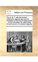 The A, B, C, with the Shorter Catechism, Agreed Upon by the Assembly of Divines at Westminster ... to Be a Directory for Catechising of Such as Are of a Weaker Capacity.