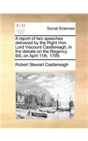 A report of two speeches delivered by the Right Hon. Lord Viscount Castlereagh, in the debate on the Regency Bill, on April 11th, 1799.: (English)
