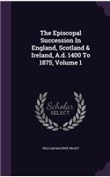 The Episcopal Succession In England, Scotland & Ireland, A.d. 1400 To 1875, Volume 1
