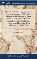 The Tutor's Guide, Being a Complete System of Arithmetic; With Various Branches in the Mathematics. in Six Parts, ... to Which Is Added, an Appendix. ... the Sixth Edition, Corrected and Improved, with Additions. by Charles Vyse,