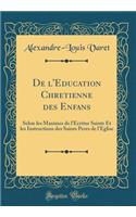 de l'Education Chretienne Des Enfans: Selon Les Maximes de l'Ã?critur Sainte Et Les Instructions Des Saints Peres de l'Eglise (Classic Reprint)