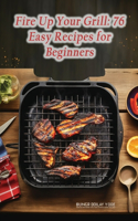 Fire Up Your Grill: 76 Easy Recipes for Beginners
