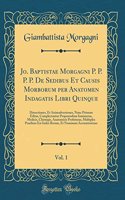 Jo. Baptistae Morgagni P. P. P. P. de Sedibus Et Causis Morborum Per Anatomen Indagatis Libri Quinque, Vol. 1: Dissectiones, Et Animadversiones, Nunc Primum Editas, Complectuntur Propemodum Innumeras, Medicis, Chirurgis, Anatomicis Profuturas, Mult