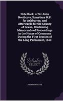 Note Book, of Sir John Northcote, Sometime M.P. for Ashburton, and Afterwards for the County of Devon, Containing Memoranda of Proceedings in the House of Commons During the First Session of the Long Parliament, 1640