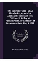 The Internal Taxes - Shall They be Perpetuated or Abolished? Speech of Hon. William D. Kelley, of Pennsylvania, in the House of Representatives, May 1, 1872