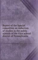 Report of the Special committee on reduction of studies in the public schools of the First school district of Pennsylvania