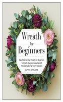 Wreath for Beginners: Easy Step-By-Step Projects For Beginners To Create Stunning Seasonal And Floral Wreaths For Every Occasion